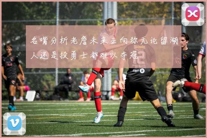 名嘴分析老詹未来去向称无论留湖人还是投勇士都难以夺冠