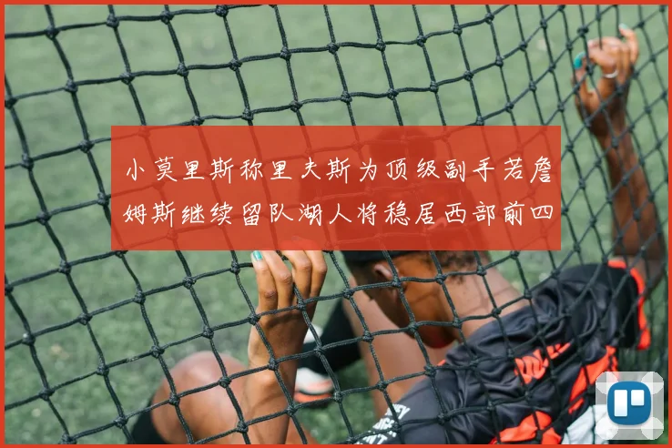 小莫里斯称里夫斯为顶级副手若詹姆斯继续留队湖人将稳居西部前四