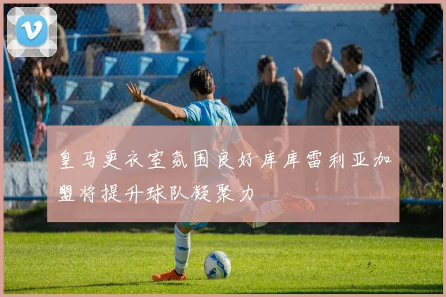 皇马更衣室氛围良好库库雷利亚加盟将提升球队凝聚力