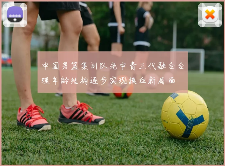 中国男篮集训队老中青三代融合合理年龄结构逐步实现换血新局面