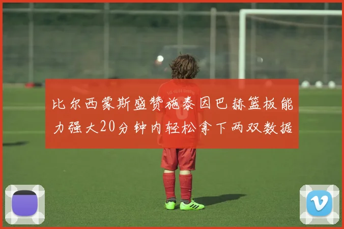 比尔西蒙斯盛赞施泰因巴赫篮板能力强大20分钟内轻松拿下两双数据