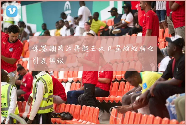 休赛期风云再起五大巨星纷纷转会引发热议