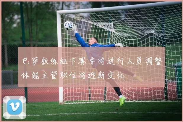 巴萨教练组下赛季将进行人员调整体能主管职位将迎新变化