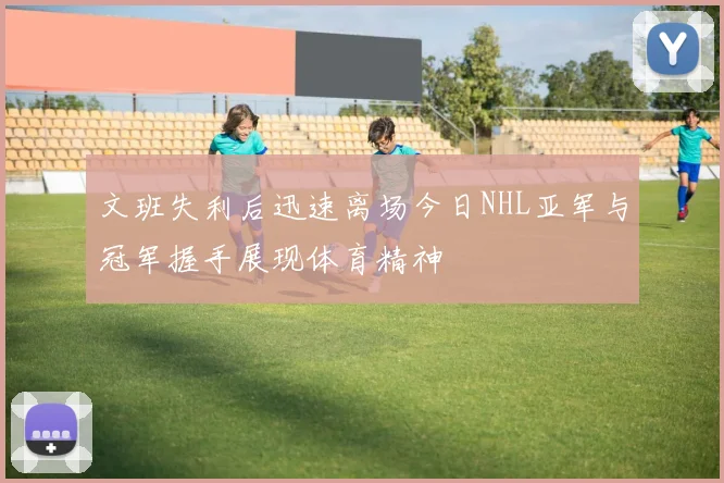 文班失利后迅速离场今日NHL亚军与冠军握手展现体育精神