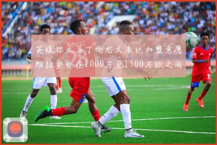 英媒称大马丁向尤文表达加盟意愿维拉要价在1000万至1500万欧之间
