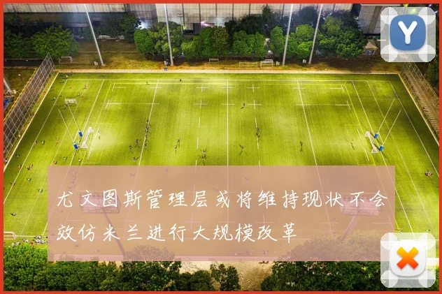 尤文图斯管理层或将维持现状不会效仿米兰进行大规模改革