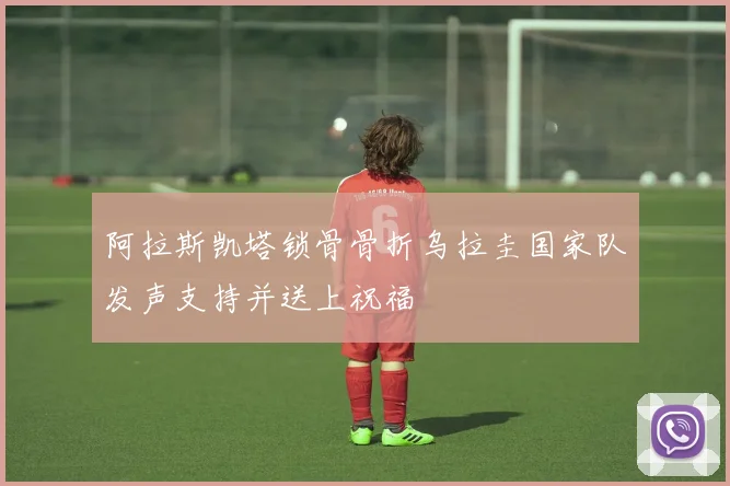 阿拉斯凯塔锁骨骨折乌拉圭国家队发声支持并送上祝福