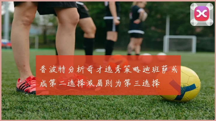 香波特分析奇才选秀策略迪班萨或成第二选择浓眉则为第三选择