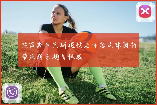 热苏斯纳瓦斯退役后怀念足球骑行带来新乐趣与挑战