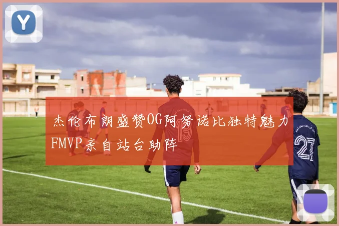 杰伦布朗盛赞OG阿努诺比独特魅力FMVP亲自站台助阵