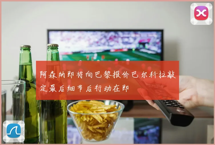 阿森纳即将向巴黎报价巴尔科拉敲定最后细节后行动在即