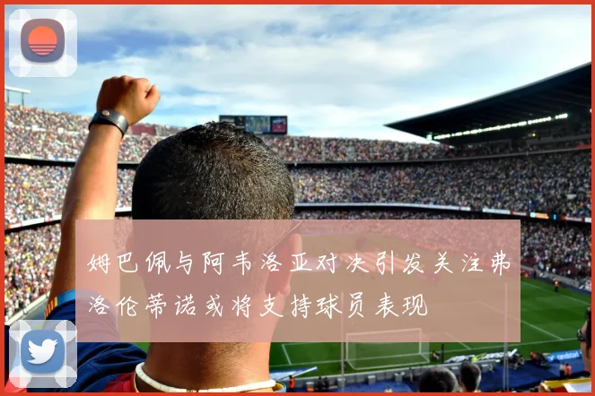姆巴佩与阿韦洛亚对决引发关注弗洛伦蒂诺或将支持球员表现