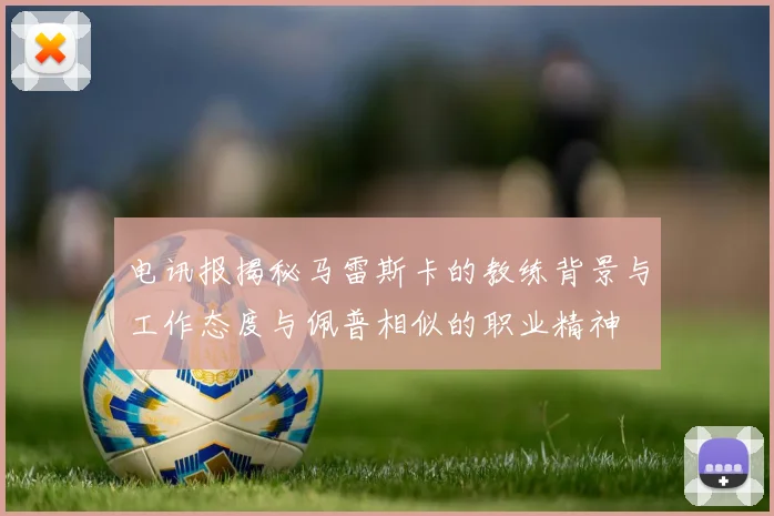 电讯报揭秘马雷斯卡的教练背景与工作态度与佩普相似的职业精神