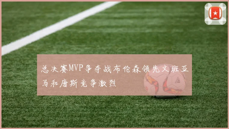 总决赛MVP争夺战布伦森领先文班亚马和唐斯竞争激烈