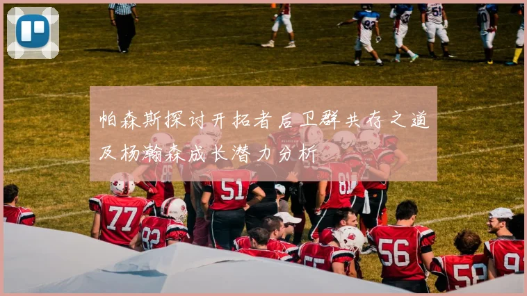 帕森斯探讨开拓者后卫群共存之道及杨瀚森成长潜力分析